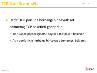 BGA | CEH
@BGASecurity
TCP Null Scan(-sN)
 Hedef TCP portuna herhangi bir bayrak set
edilmemiş TCP paketleri gönderilir.
 Yine kapalı portlar için RST bayraklı TCP paketi beklenir.
 Açık portlar için herhangi bir cevap dönmemesi beklenir.
 