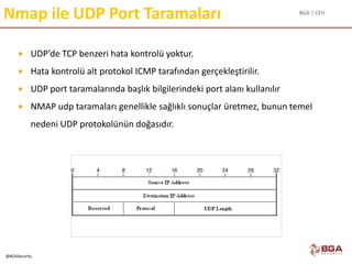 BGA | CEH
@BGASecurity
Nmap ile UDP Port Taramaları
 UDP’de TCP benzeri hata kontrolü yoktur.
 Hata kontrolü alt protokol ICMP tarafından gerçekleştirilir.
 UDP port taramalarında başlık bilgilerindeki port alanı kullanılır
 NMAP udp taramaları genellikle sağlıklı sonuçlar üretmez, bunun temel
nedeni UDP protokolünün doğasıdır.
 