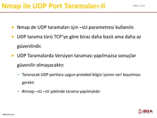 BGA | CEH
@BGASecurity
Nmap ile UDP Port Taramaları-II
 Nmap de UDP taramaları için –sU parametresi kullanılır.
 UDP tarama türü TCP’ye göre biraz daha basit ama daha az
güvenilirdir.
 UDP Taramalarda Versiyon taraması yapılmazsa sonuçlar
güvenilir olmayacaktır.
 Taranacak UDP portlara uygun protokol bilgisi içeren veri koyulması
gerekir
 #nmap –sU –sV şeklinde tarama yapılmalıdır
 