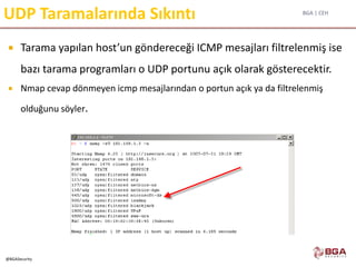 BGA | CEH
@BGASecurity
UDP Taramalarında Sıkıntı
 Tarama yapılan host’un göndereceği ICMP mesajları filtrelenmiş ise
bazı tarama programları o UDP portunu açık olarak gösterecektir.
 Nmap cevap dönmeyen icmp mesajlarından o portun açık ya da filtrelenmiş
olduğunu söyler.
 