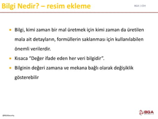 BGA | CEH
@BGASecurity
Bilgi Nedir? – resim ekleme
 Bilgi, kimi zaman bir mal üretmek için kimi zaman da üretilen
mala ait detayların, formüllerin saklanması için kullanılabilen
önemli verilerdir.
 Kısaca “Değer ifade eden her veri bilgidir”.
 Bilginin değeri zamana ve mekana bağlı olarak değişiklik
gösterebilir
 