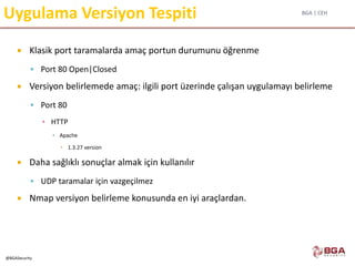 BGA | CEH
@BGASecurity
Uygulama Versiyon Tespiti
 Klasik port taramalarda amaç portun durumunu öğrenme
 Port 80 Open|Closed
 Versiyon belirlemede amaç: ilgili port üzerinde çalışan uygulamayı belirleme
 Port 80
▪ HTTP
▪ Apache
 1.3.27 version
 Daha sağlıklı sonuçlar almak için kullanılır
 UDP taramalar için vazgeçilmez
 Nmap versiyon belirleme konusunda en iyi araçlardan.
 