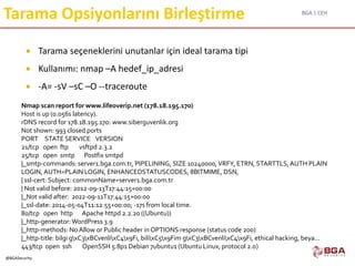 BGA | CEH
@BGASecurity
Tarama Opsiyonlarını Birleştirme
 Tarama seçeneklerini unutanlar için ideal tarama tipi
 Kullanımı: nmap –A hedef_ip_adresi
 -A= -sV –sC –O --traceroute
Nmap scan report for www.lifeoverip.net (178.18.195.170)
Host is up (0.056s latency).
rDNS record for 178.18.195.170: www.siberguvenlik.org
Not shown: 993 closed ports
PORT STATE SERVICE VERSION
21/tcp open ftp vsftpd 2.3.2
25/tcp open smtp Postfix smtpd
|_smtp-commands: server1.bga.com.tr, PIPELINING, SIZE 10240000,VRFY, ETRN, STARTTLS,AUTH PLAIN
LOGIN, AUTH=PLAIN LOGIN, ENHANCEDSTATUSCODES, 8BITMIME, DSN,
| ssl-cert: Subject: commonName=server1.bga.com.tr
| Not valid before: 2012-09-13T17:44:15+00:00
|_Not valid after: 2022-09-11T17:44:15+00:00
|_ssl-date: 2014-05-04T11:12:55+00:00; -17s from local time.
80/tcp open http Apache httpd 2.2.20 ((Ubuntu))
|_http-generator:WordPress 3.9
|_http-methods: No Allow or Public header in OPTIONS response (status code 200)
|_http-title: bilgi gxC3xBCvenlixC4x9Fi, bilixC5x9Fim gxC3xBCvenlixC4x9Fi, ethical hacking, beya...
443/tcp open ssh OpenSSH 5.8p1 Debian 7ubuntu1 (Ubuntu Linux; protocol 2.0)
 