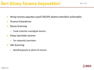 BGA | CEH
@BGASecurity
İleri Düzey Tarama Seçenekleri
 Nmap tarama yaparken çeşitli IDS/IPS atlatma teknikleri kullanabilir.
 Tarama Hızlandırma
 Decoy Scanning
 Tuzak sistemler aracılığıyla tarama
 Proxy üzerinden tarama
 Tor networkü üzerinden
 Idle Scanning
 Spoofed gerçek ip adresi ile tarama
 