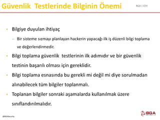 BGA | CEH
@BGASecurity
Güvenlik Testlerinde Bilginin Önemi
• Bilgiye duyulan ihtiyaç
– Bir sisteme sızmayı planlayan hackerin yapacağı ilk iş düzenli bilgi toplama
ve değerlendirmedir.
• Bilgi toplama güvenlik testlerinin ilk adımıdır ve bir güvenlik
testinin başarılı olması için gereklidir.
• Bilgi toplama esnasında bu gerekli mi değil mi diye sorulmadan
alınabilecek tüm bilgiler toplanmalı.
• Toplanan bilgiler sonraki aşamalarda kullanılmak üzere
sınıflandırılmalıdır.
 