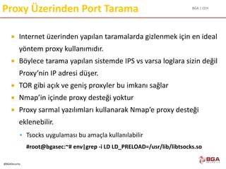 BGA | CEH
@BGASecurity
Proxy Üzerinden Port Tarama
 Internet üzerinden yapılan taramalarda gizlenmek için en ideal
yöntem proxy kullanımıdır.
 Böylece tarama yapılan sistemde IPS vs varsa loglara sizin değil
Proxy’nin IP adresi düşer.
 TOR gibi açık ve geniş proxyler bu imkanı sağlar
 Nmap’in içinde proxy desteği yoktur
 Proxy sarmal yazılımları kullanarak Nmap’e proxy desteği
eklenebilir.
 Tsocks uygulaması bu amaçla kullanılabilir
#root@bgasec:~# env|grep -i LD LD_PRELOAD=/usr/lib/libtsocks.so
 
