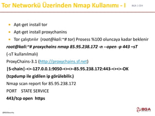 BGA | CEH
@BGASecurity
Tor Networkü Üzerinden Nmap Kullanımı - I
 Apt-get install tor
 Apt-get install proxychanins
 Tor çalıştırılır (root@kali:~# tor) Prosess %100 oluncaya kadar beklenir
root@kali:~# proxychains nmap 85.95.238.172 -n --open -p 443 –sT
(-sT kullanılmalı)
ProxyChains-3.1 (http://proxychains.sf.net)
|S-chain|-<>-127.0.0.1:9050-<><>-85.95.238.172:443-<><>-OK
(tcpdump ile gidilen ip görülebilir.)
Nmap scan report for 85.95.238.172
PORT STATE SERVICE
443/tcp open https
 