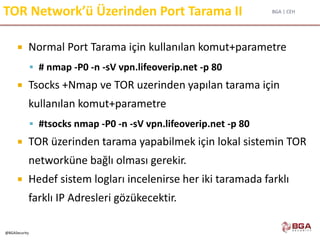 BGA | CEH
@BGASecurity
TOR Network’ü Üzerinden Port Tarama II
 Normal Port Tarama için kullanılan komut+parametre
 # nmap -P0 -n -sV vpn.lifeoverip.net -p 80
 Tsocks +Nmap ve TOR uzerinden yapılan tarama için
kullanılan komut+parametre
 #tsocks nmap -P0 -n -sV vpn.lifeoverip.net -p 80
 TOR üzerinden tarama yapabilmek için lokal sistemin TOR
networküne bağlı olması gerekir.
 Hedef sistem logları incelenirse her iki taramada farklı
farklı IP Adresleri gözükecektir.
 