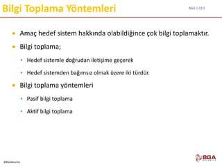 BGA | CEH
@BGASecurity
Bilgi Toplama Yöntemleri
 Amaç hedef sistem hakkında olabildiğince çok bilgi toplamaktır.
 Bilgi toplama;
 Hedef sistemle doğrudan iletişime geçerek
 Hedef sistemden bağımsız olmak üzere iki türdür.
 Bilgi toplama yöntemleri
 Pasif bilgi toplama
 Aktif bilgi toplama
 