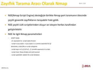 BGA | CEH
@BGASecurity
Zayıflık Tarama Aracı Olarak Nmap
 NSE(Nmap Script Engine) desteğiyle birlikte Nmap port taramanın ötesinde
çeşitli güvenlik zayıflıklarını tarayabilir hale geldi.
 NSE çeşitli LUA scriptlerinden oluşur ve isteyen herkes tarafından
geliştirilebilir.
 NSE ile ilgili Nmap parametreleri
 SCRIPT SCAN:
-sC: equivalent to –script=safe,intrusive
–script=<Lua scripts>: <Lua scripts> is a comma separated list of
directories, script-files or script-categories
–script-args=<n1=v1,[n2=v2,...]>: provide arguments to scripts
–script-trace: Show all data sent and received
–script-updatedb: Update the script database.
 