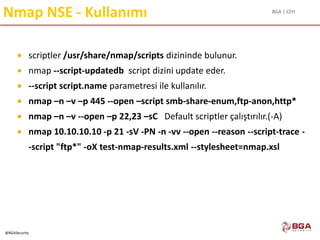 BGA | CEH
@BGASecurity
Nmap NSE - Kullanımı
 scriptler /usr/share/nmap/scripts dizininde bulunur.
 nmap --script-updatedb script dizini update eder.
 --script script.name parametresi ile kullanılır.
 nmap –n –v –p 445 --open –script smb-share-enum,ftp-anon,http*
 nmap –n –v --open –p 22,23 –sC Default scriptler çalıştırılır.(-A)
 nmap 10.10.10.10 -p 21 -sV -PN -n -vv --open --reason --script-trace -
-script "ftp*" -oX test-nmap-results.xml --stylesheet=nmap.xsl
 