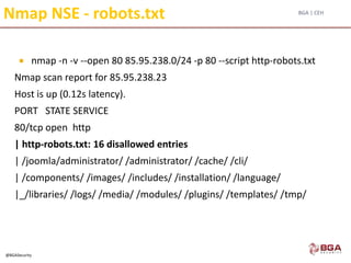 BGA | CEH
@BGASecurity
Nmap NSE - robots.txt
 nmap -n -v --open 80 85.95.238.0/24 -p 80 --script http-robots.txt
Nmap scan report for 85.95.238.23
Host is up (0.12s latency).
PORT STATE SERVICE
80/tcp open http
| http-robots.txt: 16 disallowed entries
| /joomla/administrator/ /administrator/ /cache/ /cli/
| /components/ /images/ /includes/ /installation/ /language/
|_/libraries/ /logs/ /media/ /modules/ /plugins/ /templates/ /tmp/
 