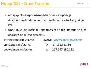 BGA | CEH
@BGASecurity
Nmap NSE - Zone Transfer
 nmap -p53 --script dns-zone-transfer --script-args
dnszonetransfer.domain=zonetransfer.me nsztm1.digi.ninja –
PN
 DNS sunucular üzerinde zone transfer açıklığı mevcut ise tüm
dns kayıtlarını listeleyecektir.
testing.zonetransfer.me. CNAME www.zonetransfer.me.
vpn.zonetransfer.me. A 174.36.59.154
www.zonetransfer.me. A 217.147.180.162
 