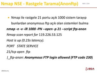 BGA | CEH
@BGASecurity
Nmap NSE - Rastgele Tarama(Anonftp)
 Nmap ile rastgele 21 portu açık 1000 sistem tarayıp
bunlardan anonymous ftp açık olan sistemleri bulma
nmap -n -v -iR 1000 -PN --open -p 21 --script ftp-anon
Nmap scan report for 119.226.53.125
Host is up (0.23s latency).
PORT STATE SERVICE
21/tcp open ftp
|_ftp-anon: Anonymous FTP login allowed (FTP code 230)
 