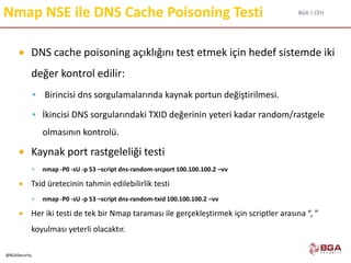 BGA | CEH
@BGASecurity
Nmap NSE ile DNS Cache Poisoning Testi
 DNS cache poisoning açıklığını test etmek için hedef sistemde iki
değer kontrol edilir:
 Birincisi dns sorgulamalarında kaynak portun değiştirilmesi.
 İkincisi DNS sorgularındaki TXID değerinin yeteri kadar random/rastgele
olmasının kontrolü.
 Kaynak port rastgeleliği testi
 nmap -P0 -sU -p 53 –script dns-random-srcport 100.100.100.2 –vv
 Txid üretecinin tahmin edilebilirlik testi
 nmap -P0 -sU -p 53 –script dns-random-txid 100.100.100.2 –vv
 Her iki testi de tek bir Nmap taraması ile gerçekleştirmek için scriptler arasına “, ”
koyulması yeterli olacaktır.
 