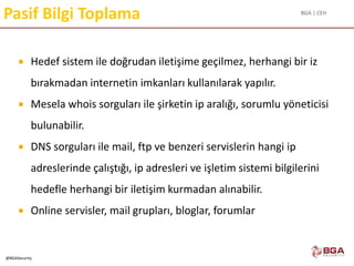 BGA | CEH
@BGASecurity
Pasif Bilgi Toplama
 Hedef sistem ile doğrudan iletişime geçilmez, herhangi bir iz
bırakmadan internetin imkanları kullanılarak yapılır.
 Mesela whois sorguları ile şirketin ip aralığı, sorumlu yöneticisi
bulunabilir.
 DNS sorguları ile mail, ftp ve benzeri servislerin hangi ip
adreslerinde çalıştığı, ip adresleri ve işletim sistemi bilgilerini
hedefle herhangi bir iletişim kurmadan alınabilir.
 Online servisler, mail grupları, bloglar, forumlar
 