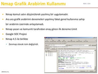 BGA | CEH
@BGASecurity
Nmap Grafik Arabirim Kullanımı
 Nmap komut satırı düşünülerek yazılmış bir uygulamadır.
 Ara ara grafik arabirimi denemeleri yapılmış fakat genel kullanıma sahip
bir arabirim üzerinde anlaşılamadı.
 Nmap yazarı ve komuniti tarafından onay gören ilk deneme:Umit
 Google SOC Projesi
 Nmap 4.5 ile birlikte
 Zenmap olarak isim değiştirdi.
 