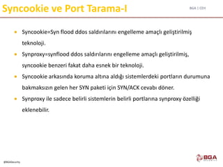 BGA | CEH
@BGASecurity
Syncookie ve Port Tarama-I
 Syncookie=Syn flood ddos saldırılarını engelleme amaçlı geliştirilmiş
teknoloji.
 Synproxy=synflood ddos saldırılarını engelleme amaçlı geliştirilmiş,
syncookie benzeri fakat daha esnek bir teknoloji.
 Syncookie arkasında koruma altına aldığı sistemlerdeki portların durumuna
bakmaksızın gelen her SYN paketi için SYN/ACK cevabı döner.
 Synproxy ile sadece belirli sistemlerin belirli portlarına synproxy özelliği
eklenebilir.
 