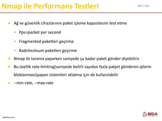 BGA | CEH
@BGASecurity
Nmap ile Performans Testleri
 Ağ ve güvenlik cihazlarının paket işleme kapasitesini test etme
 Pps=packet per second
 Fragmented paketleri geçirme
 Badchecksum paketleri geçirme
 Nmap ile tarama yaparken saniyede şu kadar paket gönder diyebiliriz
 Bu özellik rate-limiting(saniyede belirli sayıdan fazla pakjet gönderen iplerin
bloklanması)yapan sistemleri atlatma için de kullanılabilir
 --min-rate, --max-rate
 