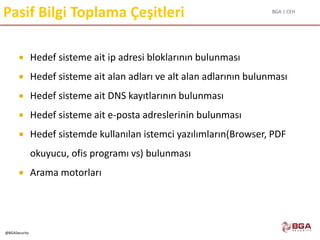 BGA | CEH
@BGASecurity
Pasif Bilgi Toplama Çeşitleri
 Hedef sisteme ait ip adresi bloklarının bulunması
 Hedef sisteme ait alan adları ve alt alan adlarının bulunması
 Hedef sisteme ait DNS kayıtlarının bulunması
 Hedef sisteme ait e-posta adreslerinin bulunması
 Hedef sistemde kullanılan istemci yazılımların(Browser, PDF
okuyucu, ofis programı vs) bulunması
 Arama motorları
 