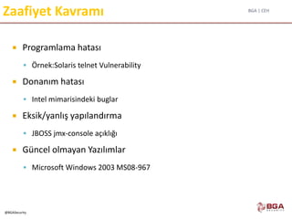 BGA | CEH
@BGASecurity
Zaafiyet Kavramı
 Programlama hatası
 Örnek:Solaris telnet Vulnerability
 Donanım hatası
 Intel mimarisindeki buglar
 Eksik/yanlış yapılandırma
 JBOSS jmx-console açıklığı
 Güncel olmayan Yazılımlar
 Microsoft Windows 2003 MS08-967
 
