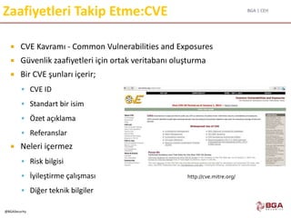 BGA | CEH
@BGASecurity
Zaafiyetleri Takip Etme:CVE
 CVE Kavramı - Common Vulnerabilities and Exposures
 Güvenlik zaafiyetleri için ortak veritabanı oluşturma
 Bir CVE şunları içerir;
 CVE ID
 Standart bir isim
 Özet açıklama
 Referanslar
 Neleri içermez
 Risk bilgisi
 İyileştirme çalışması
 Diğer teknik bilgiler
http://cve.mitre.org/
 