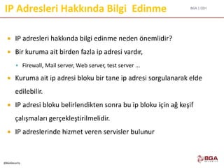BGA | CEH
@BGASecurity
IP Adresleri Hakkında Bilgi Edinme
 IP adresleri hakkında bilgi edinme neden önemlidir?
 Bir kuruma ait birden fazla ip adresi vardır,
 Firewall, Mail server, Web server, test server ...
 Kuruma ait ip adresi bloku bir tane ip adresi sorgulanarak elde
edilebilir.
 IP adresi bloku belirlendikten sonra bu ip bloku için ağ keşif
çalışmaları gerçekleştirilmelidir.
 IP adreslerinde hizmet veren servisler bulunur
 