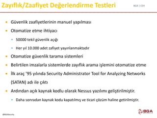 BGA | CEH
@BGASecurity
Zayıflık/Zaafiyet Değerlendirme Testleri
 Güvenlik zaafiyetlerinin manuel yapılması
 Otomatize etme ihtiyacı
 50000 tekil güvenlik açığı
 Her yıl 10.000 adet zafiyet yayınlanmaktadır
 Otomatize güvenlik tarama sistemleri
 Belirtilen imzalarla sistemlerde zayıflık arama işlemini otomatize etme
 İlk araç ’95 yılında Security Administrator Tool for Analyzing Networks
(SATAN) adı ile çıktı
 Ardından açık kaynak kodlu olarak Nessus yazılımı geliştirilmiştir.
 Daha sonradan kaynak kodu kapatılmış ve ticari çözüm haline getirilmiştir.
 