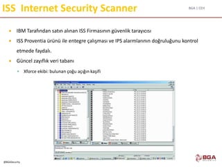 BGA | CEH
@BGASecurity
ISS Internet Security Scanner
 IBM Tarafından satın alınan ISS Firmasının güvenlik tarayıcısı
 ISS Proventia ürünü ile entegre çalışması ve IPS alarmlarının doğruluğunu kontrol
etmede faydalı.
 Güncel zayıflık veri tabanı
 Xforce ekibi: bulunan çoğu açığın kaşifi
 