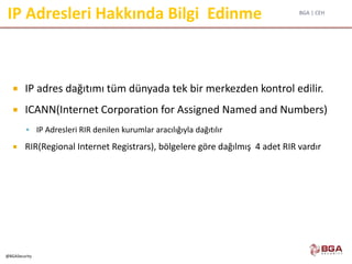 BGA | CEH
@BGASecurity
IP Adresleri Hakkında Bilgi Edinme
 IP adres dağıtımı tüm dünyada tek bir merkezden kontrol edilir.
 ICANN(Internet Corporation for Assigned Named and Numbers)
 IP Adresleri RIR denilen kurumlar aracılığıyla dağıtılır
 RIR(Regional Internet Registrars), bölgelere göre dağılmış 4 adet RIR vardır
 