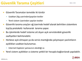 BGA | CEH
@BGASecurity
Güvenlik Tarama Çeşitleri
 Güvenlik Taramaları temelde iki türdür
 Uzaktan (Ag uzerinden)yapılan testler
 Yerel sistem üzerinden yapılan testler
 Güvenlik tarama araçları ağ üzerinde hedef olarak belirtilen sistemlere
tcp/ip protokolü kullanarak tarama yapar.
 Bu işlemlerde hedef sisteme ait dışarı açık servislerdeki güvenlik
zaafiyetleri belirlenebilir.
 Herkese açık olmayan ya da servis mantığında çalışmayan yazılımların
açıklıkları uzaktan bulunamaz.
 Internet Explorer yamasının eksikliği vs
 Yerel sistem açıklıkları o sisteme yetkili bir hesapla bağlanılarak yapılabilir.
 