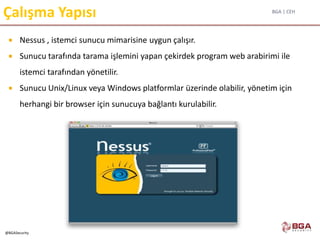 BGA | CEH
@BGASecurity
Çalışma Yapısı
 Nessus , istemci sunucu mimarisine uygun çalışır.
 Sunucu tarafında tarama işlemini yapan çekirdek program web arabirimi ile
istemci tarafından yönetilir.
 Sunucu Unix/Linux veya Windows platformlar üzerinde olabilir, yönetim için
herhangi bir browser için sunucuya bağlantı kurulabilir.
 