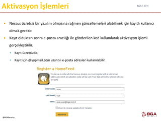 BGA | CEH
@BGASecurity
Aktivasyon İşlemleri
 Nessus ücretsiz bir yazılım olmasına rağmen güncellemeleri alabilmek için kayıtlı kullanıcı
olmak gerekir.
 Kayıt olduktan sonra e-posta aracılığı ile gönderilen kod kullanılarak aktivasyon işlemi
gerçekleştirilir.
 Kayıt ücretsizdir.
 Kayıt için @yopmail.com uzantılı e-posta adresleri kullanılabilir.
 
