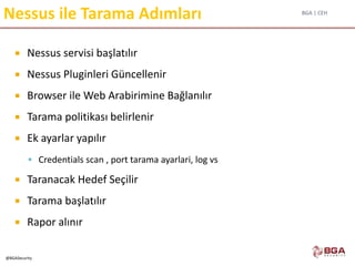 BGA | CEH
@BGASecurity
Nessus ile Tarama Adımları
 Nessus servisi başlatılır
 Nessus Pluginleri Güncellenir
 Browser ile Web Arabirimine Bağlanılır
 Tarama politikası belirlenir
 Ek ayarlar yapılır
 Credentials scan , port tarama ayarlari, log vs
 Taranacak Hedef Seçilir
 Tarama başlatılır
 Rapor alınır
 