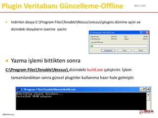 BGA | CEH
@BGASecurity
Plugin Veritabanı Güncelleme-Offline
 Indirilen dosya C:Program FilesTenableNessusnessusplugins dizinine açılır ve
dizindeki dosyaların üzerine yazılır.
 Yazma işlemi bittikten sonra
C:Program FilesTenableNessus dizinideki build.exe çalıştırılır. İşlem
tamamlandıktan sonra güncel pluginler kullanıma hazır hale gelmiştir.
 
