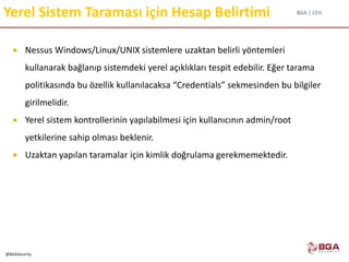 BGA | CEH
@BGASecurity
Yerel Sistem Taraması için Hesap Belirtimi
 Nessus Windows/Linux/UNIX sistemlere uzaktan belirli yöntemleri
kullanarak bağlanıp sistemdeki yerel açıklıkları tespit edebilir. Eğer tarama
politikasında bu özellik kullanılacaksa “Credentials” sekmesinden bu bilgiler
girilmelidir.
 Yerel sistem kontrollerinin yapılabilmesi için kullanıcının admin/root
yetkilerine sahip olması beklenir.
 Uzaktan yapılan taramalar için kimlik doğrulama gerekmemektedir.
 