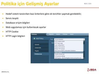 BGA | CEH
@BGASecurity
Politika için Gelişmiş Ayarlar
 Hedef sistem taranırken bazı kriterlere göre ek tercihler yapmak gerekebilir;
 Servis tespiti
 Database erişim bilgileri
 Web uygulaması için kullanılacak ayarlar
 HTTP Cookie
 HTTP Login bilgileri
 