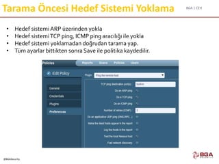 BGA | CEH
@BGASecurity
Tarama Öncesi Hedef Sistemi Yoklama
• Hedef sistemi ARP üzerinden yokla
• Hedef sistemiTCP ping, ICMP ping aracılığı ile yokla
• Hedef sistemi yoklamadan doğrudan tarama yap.
• Tüm ayarlar bittikten sonra Save ile politika kaydedilir.
 