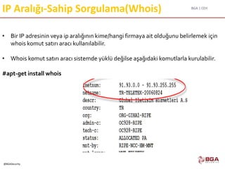 BGA | CEH
@BGASecurity
IP Aralığı-Sahip Sorgulama(Whois)
• Bir IP adresinin veya ip aralığının kime/hangi firmaya ait olduğunu belirlemek için
whois komut satırı aracı kullanılabilir.
• Whois komut satırı aracı sistemde yüklü değilse aşağıdaki komutlarla kurulabilir.
#apt-get install whois
 
