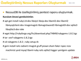 BGA | CEH
@BGASecurity
Özelleştirilmiş Nessus Raporları Oluşturmak
 NessusDB ile özelleştirilmiş pentest raporu oluşturmak.
Kurulum öncesi gereksinimler.
# apt-get install ruby1.8-dev libzip1 libzip-dev libxml2-dev libxml2
libmysqlclient-dev imagemagick libmagickwand3 libmagick9-dev sqlite3
libsqlite3-dev rake
# wget http://rubyforge.org/frs/download.php/74849/rubygems-1.8.2.tgz
# tar -zxvf rubygems-1.8.2.tgz
# cd rubygems-1.8.2 ; ruby setup.rb
# gem install rails radiant rmagick gruff prawn sham faker rspec rcov
machinist yard mysql libxml-ruby rails sqlite3 logger yamlgem update
 