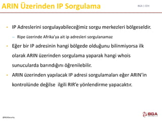 BGA | CEH
@BGASecurity
ARIN Üzerinden IP Sorgulama
• IP Adreslerini sorgulayabileceğimiz sorgu merkezleri bölgeseldir.
– Ripe üzerinde Afrika’ya ait ip adresleri sorgulanamaz
• Eğer bir IP adresinin hangi bölgede olduğunu bilinmiyorsa ilk
olarak ARIN üzerinden sorgulama yaparak hangi whois
sunucularda barındığını öğrenilebilir.
• ARIN üzerinden yapılacak IP adresi sorgulamaları eğer ARIN’in
kontrolünde değilse ilgili RIR’e yönlendirme yapacaktır.
 
