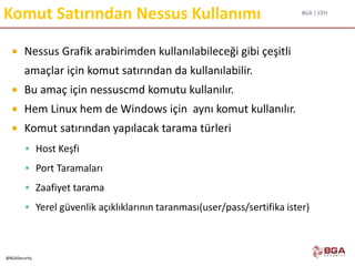 BGA | CEH
@BGASecurity
Komut Satırından Nessus Kullanımı
 Nessus Grafik arabirimden kullanılabileceği gibi çeşitli
amaçlar için komut satırından da kullanılabilir.
 Bu amaç için nessuscmd komutu kullanılır.
 Hem Linux hem de Windows için aynı komut kullanılır.
 Komut satırından yapılacak tarama türleri
 Host Keşfi
 Port Taramaları
 Zaafiyet tarama
 Yerel güvenlik açıklıklarının taranması(user/pass/sertifika ister)
 