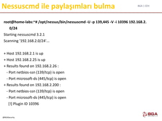 BGA | CEH
@BGASecurity
Nessuscmd ile paylaşımları bulma
root@home-labs:~# /opt/nessus/bin/nessuscmd -U -p 139,445 -V -i 10396 192.168.2.
0/24
Starting nessuscmd 3.2.1
Scanning '192.168.2.0/24'...
+ Host 192.168.2.1 is up
+ Host 192.168.2.25 is up
+ Results found on 192.168.2.26 :
- Port netbios-ssn (139/tcp) is open
- Port microsoft-ds (445/tcp) is open
+ Results found on 192.168.2.200 :
- Port netbios-ssn (139/tcp) is open
- Port microsoft-ds (445/tcp) is open
[!] Plugin ID 10396
 