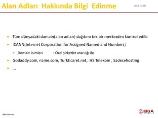 BGA | CEH
@BGASecurity
Alan Adları Hakkında Bilgi Edinme
 Tüm dünyadaki domain(alan adları) dağıtımı tek bir merkezden kontrol edilir.
 ICANN(Internet Corporation for Assigned Named and Numbers)
 Domain isimleri : Özel şirketler aracılığı ile
 Godaddy.com, name.com, Turkticaret.net, IHS Telekom , Sadecehosting
 ...
 