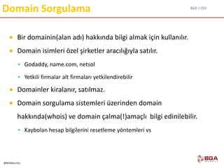 BGA | CEH
@BGASecurity
Domain Sorgulama
 Bir domainin(alan adı) hakkında bilgi almak için kullanılır.
 Domain isimleri özel şirketler aracılığıyla satılır.
 Godaddy, name.com, netsol
 Yetkili firmalar alt firmaları yetkilendirebilir
 Domainler kiralanır, satılmaz.
 Domain sorgulama sistemleri üzerinden domain
hakkında(whois) ve domain çalma(!)amaçlı bilgi edinilebilir.
 Kaybolan hesap bilgilerini resetleme yöntemleri vs
 