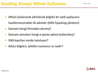 BGA | CEH
@BGASecurity
Hacking Amaçlı Whois Kullanımı
 Whois kullanarak edinilecek bilgiler bir web sayfasının
hacklenmesindeki ilk adımdır (DNS hijacking yöntemi)
 Domain hangi firmadan alınmış?
 Domain alınırken hangi e-posta adresi kullanılmış?
 DNS kayıtları nerde tutuluyor?
 Adres bilgileri, telefon numarası vs nedir?
 