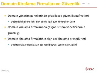 BGA | CEH
@BGASecurity
Domain Kiralama Firmaları ve Güvenlik
 Domain yönetim panellerinde çıkabilecek güvenlik zaafiyetleri
 Doğrudan kişilere ilgili alan adıyla ilgili tüm kontrolleri verir.
 Domain kiralama firmalarında çalışan sistem yöneticilerinin
güvenliği
 Domain kiralama firmalarının alan adı kiralama prosedürleri
 Uzaktan faks çekerek alan adı nasıl başkası üzerine alınabilir?
 