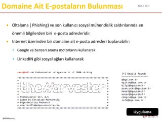 BGA | CEH
@BGASecurity
Domaine Ait E-postaların Bulunması
 Oltalama ( Phishing) ve son kullanıcı sosyal mühendislik saldırılarında en
önemli bilgilerden biri e-posta adresleridir.
 Internet üzerinden bir domaine ait e-posta adresleri toplanabilir:
 Google ve benzeri arama motorlarını kullanarak
 LinkedIN gibi sosyal ağları kullanarak
Uygulama
 