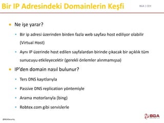 BGA | CEH
@BGASecurity
Bir IP Adresindeki Domainlerin Keşfi
 Ne işe yarar?
 Bir ip adresi üzerinden birden fazla web sayfası host ediliyor olabilir
(Virtual Host)
 Aynı IP üzerinde host edilen sayfalardan birinde çıkacak bir açıklık tüm
sunucuyu etkileyecektir (gerekli önlemler alınmamışsa)
 IP’den domain nasıl bulunur?
 Ters DNS kayıtlarıyla
 Passive DNS replication yöntemiyle
 Arama motorlarıyla (bing)
 Robtex.com gibi servislerle
 