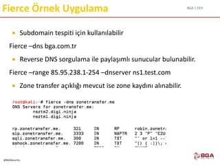 BGA | CEH
@BGASecurity
Fierce Örnek Uygulama
 Subdomain tespiti için kullanılabilir
Fierce –dns bga.com.tr
 Reverse DNS sorgulama ile paylaşımlı sunucular bulunabilir.
Fierce –range 85.95.238.1-254 –dnserver ns1.test.com
 Zone transfer açıklığı mevcut ise zone kaydını alınabilir.
 